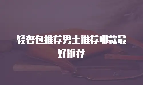 轻奢包推荐男士推荐哪款最好推荐