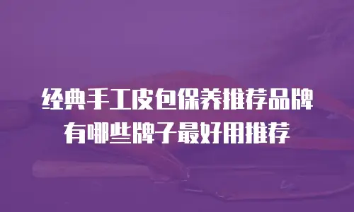 经典手工皮包保养推荐品牌有哪些牌子最好用推荐