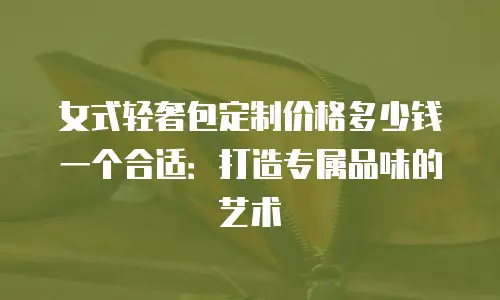 女式轻奢包定制价格多少钱一个合适：打造专属品味的艺术