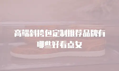 高端斜挎包定制推荐品牌有哪些好看点女