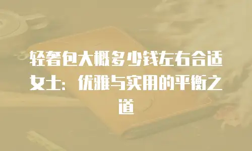 轻奢包大概多少钱左右合适女士：优雅与实用的平衡之道