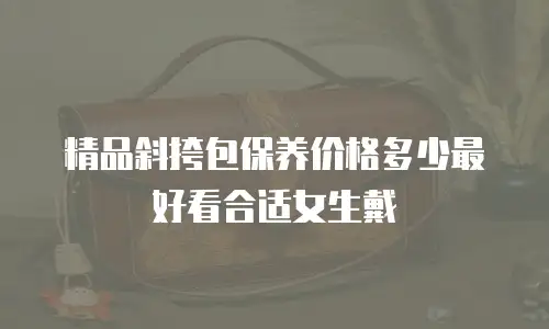 精品斜挎包保养价格多少最好看合适女生戴