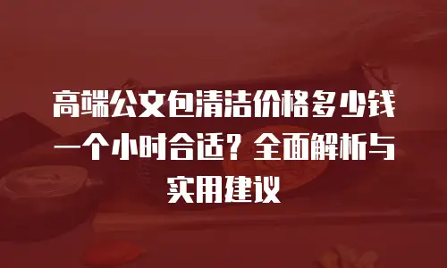 高端公文包清洁价格多少钱一个小时合适？全面解析与实用建议