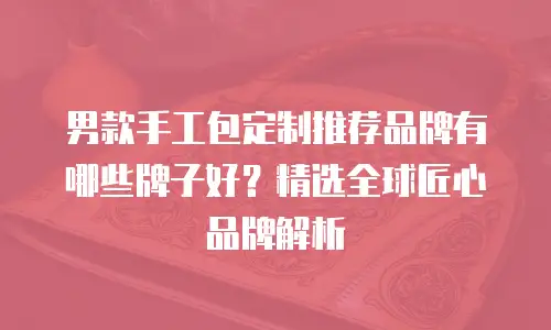 男款手工包定制推荐品牌有哪些牌子好？精选全球匠心品牌解析