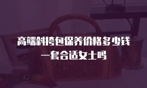 高端斜挎包保养价格多少钱一套合适女士吗