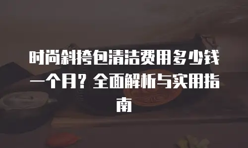 时尚斜挎包清洁费用多少钱一个月？全面解析与实用指南