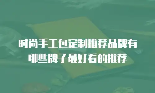 时尚手工包定制推荐品牌有哪些牌子最好看的推荐