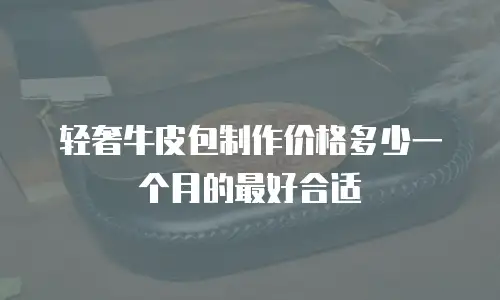 轻奢牛皮包制作价格多少一个月的最好合适
