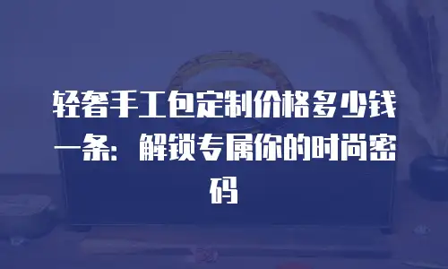 轻奢手工包定制价格多少钱一条：解锁专属你的时尚密码