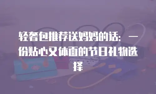 轻奢包推荐送妈妈的话：一份贴心又体面的节日礼物选择