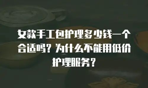 女款手工包护理多少钱一个合适吗？为什么不能用低价护理服务？