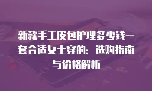 新款手工皮包护理多少钱一套合适女士穿的：选购指南与价格解析