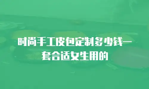 时尚手工皮包定制多少钱一套合适女生用的