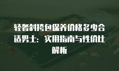 轻奢斜挎包保养价格多少合适男士：实用指南与性价比解析