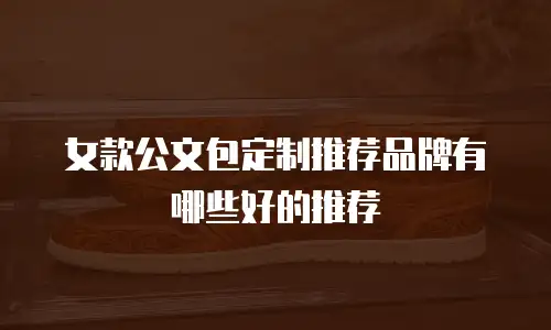 女款公文包定制推荐品牌有哪些好的推荐