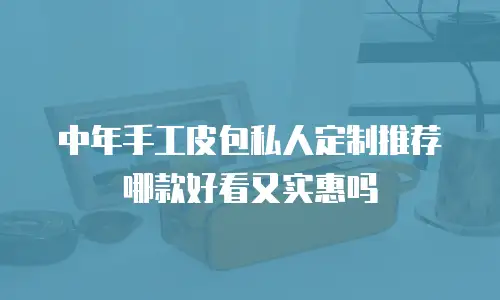 中年手工皮包私人定制推荐哪款好看又实惠吗