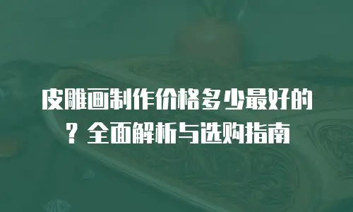 皮雕画制作价格多少最好的？全面解析与选购指南