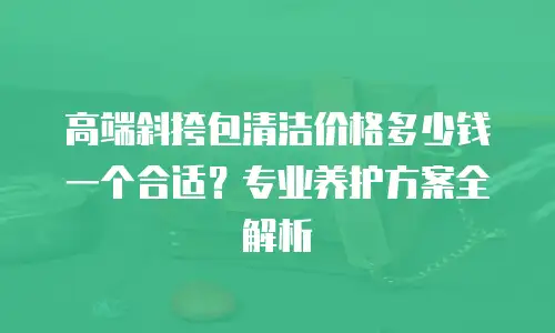 高端斜挎包清洁价格多少钱一个合适？专业养护方案全解析