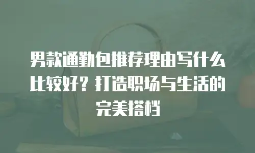 男款通勤包推荐理由写什么比较好？打造职场与生活的完美搭档