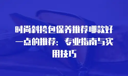 时尚斜挎包保养推荐哪款好一点的推荐：专业指南与实用技巧