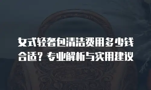 女式轻奢包清洁费用多少钱合适？专业解析与实用建议