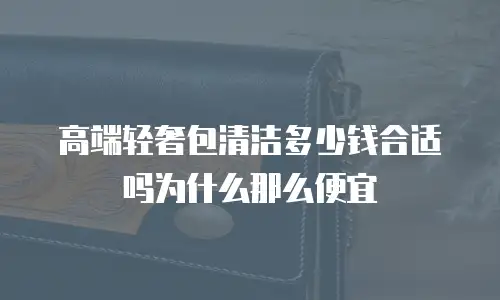 高端轻奢包清洁多少钱合适吗为什么那么便宜