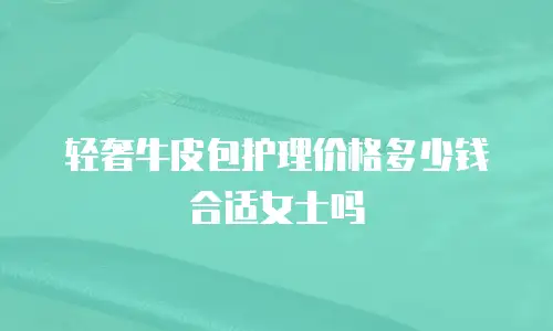 轻奢牛皮包护理价格多少钱合适女士吗