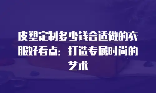 皮塑定制多少钱合适做的衣服好看点：打造专属时尚的艺术