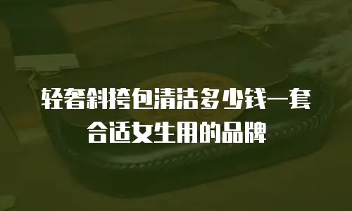 轻奢斜挎包清洁多少钱一套合适女生用的品牌