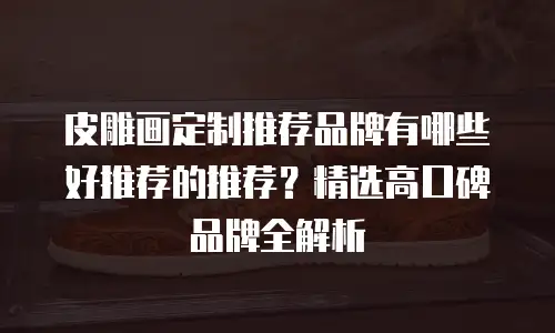 皮雕画定制推荐品牌有哪些好推荐的推荐？精选高口碑品牌全解析