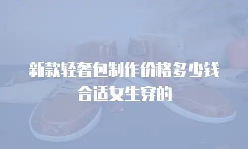 新款轻奢包制作价格多少钱合适女生穿的