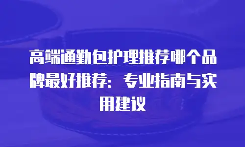 高端通勤包护理推荐哪个品牌最好推荐：专业指南与实用建议