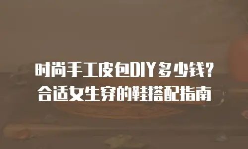 时尚手工皮包DIY多少钱？合适女生穿的鞋搭配指南