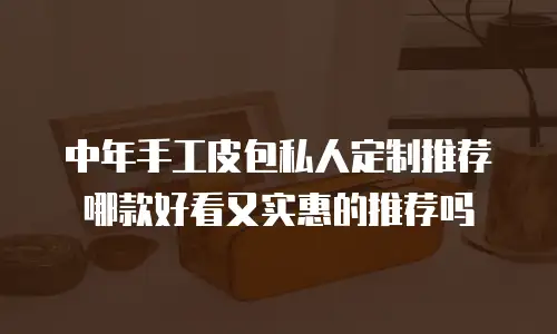 中年手工皮包私人定制推荐哪款好看又实惠的推荐吗
