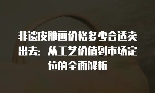 非遗皮雕画价格多少合适卖出去：从工艺价值到市场定位的全面解析