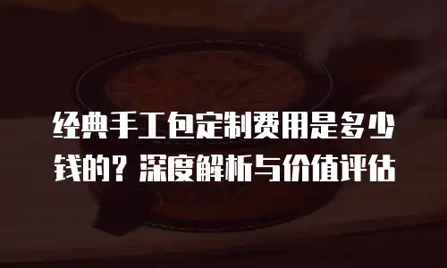 经典手工包定制费用是多少钱的？深度解析与价值评估