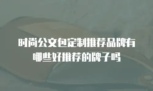 时尚公文包定制推荐品牌有哪些好推荐的牌子吗