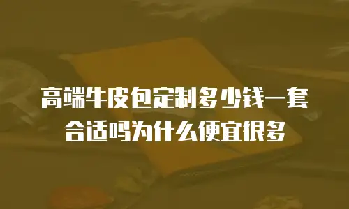 高端牛皮包定制多少钱一套合适吗为什么便宜很多