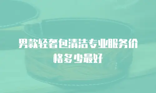 男款轻奢包清洁专业服务价格多少最好