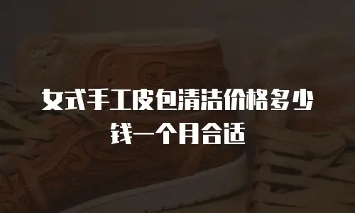 女式手工皮包清洁价格多少钱一个月合适