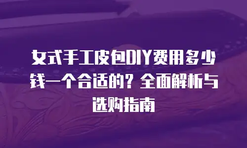 女式手工皮包DIY费用多少钱一个合适的？全面解析与选购指南