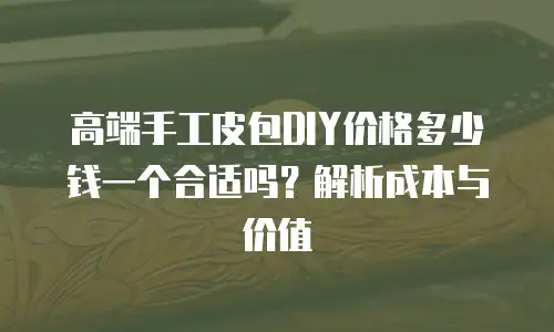 高端手工皮包DIY价格多少钱一个合适吗？解析成本与价值