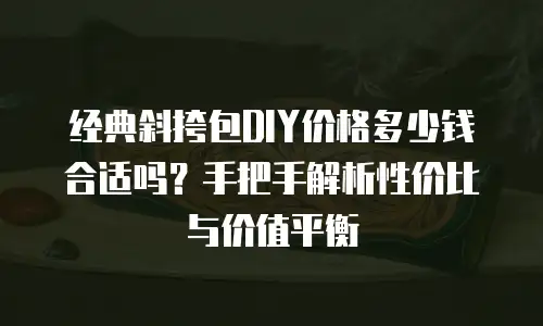 经典斜挎包DIY价格多少钱合适吗？手把手解析性价比与价值平衡