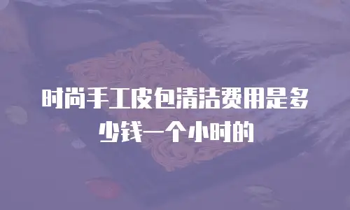 时尚手工皮包清洁费用是多少钱一个小时的