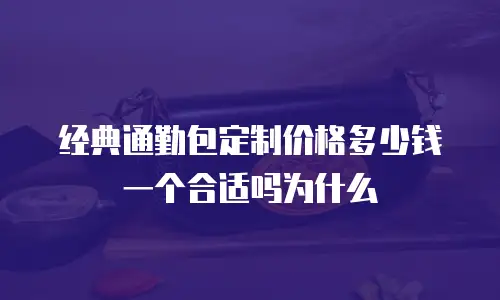 经典通勤包定制价格多少钱一个合适吗为什么