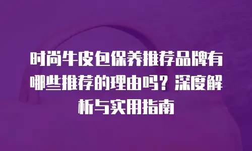 时尚牛皮包保养推荐品牌有哪些推荐的理由吗？深度解析与实用指南