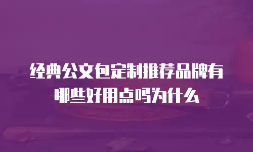 经典公文包定制推荐品牌有哪些好用点吗为什么