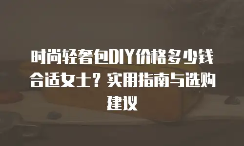 时尚轻奢包DIY价格多少钱合适女士？实用指南与选购建议