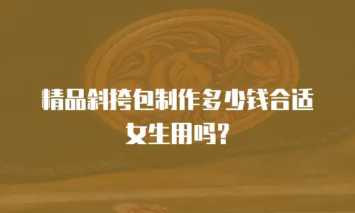 精品斜挎包制作多少钱合适女生用吗？