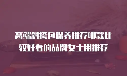 高端斜挎包保养推荐哪款比较好看的品牌女士用推荐